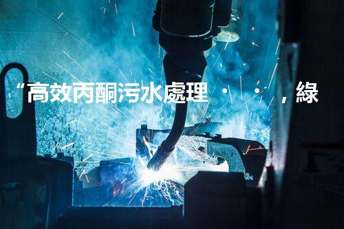 “高效丙酮污水處理，綠色環(huán)保新篇章”